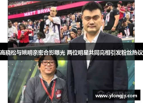 高晓松与姚明亲密合影曝光 两位明星共同亮相引发粉丝热议