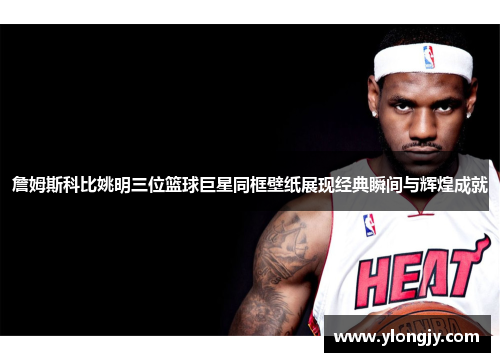 詹姆斯科比姚明三位篮球巨星同框壁纸展现经典瞬间与辉煌成就