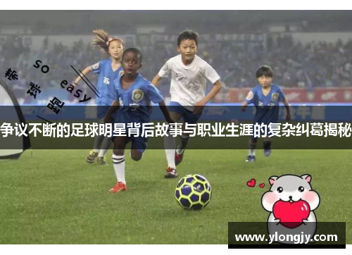 争议不断的足球明星背后故事与职业生涯的复杂纠葛揭秘