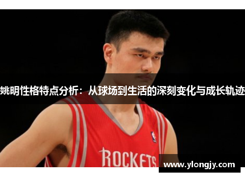 姚明性格特点分析：从球场到生活的深刻变化与成长轨迹