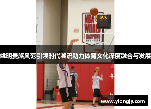 姚明贵族风范引领时代潮流助力体育文化深度融合与发展