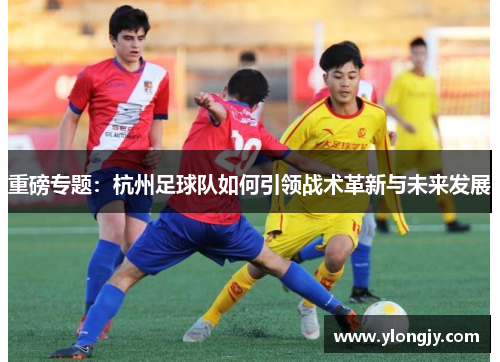 重磅专题：杭州足球队如何引领战术革新与未来发展