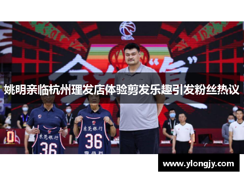 姚明亲临杭州理发店体验剪发乐趣引发粉丝热议