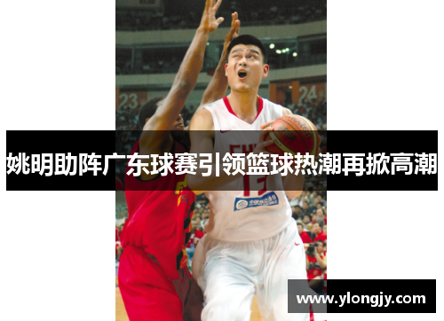 姚明助阵广东球赛引领篮球热潮再掀高潮
