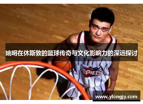 姚明在休斯敦的篮球传奇与文化影响力的深远探讨