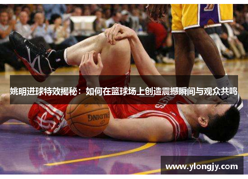 姚明进球特效揭秘：如何在篮球场上创造震撼瞬间与观众共鸣