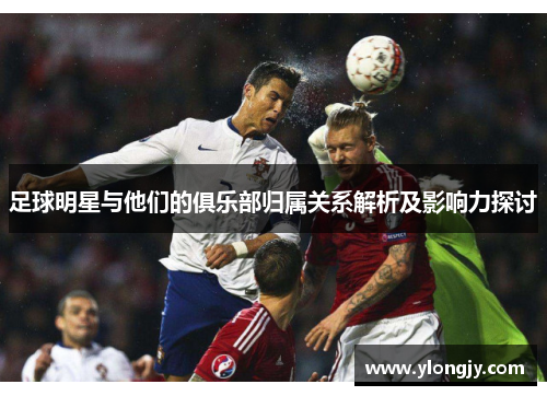 足球明星与他们的俱乐部归属关系解析及影响力探讨