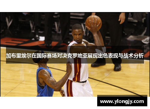 加布里埃尔在国际赛场对决克罗地亚展现出色表现与战术分析