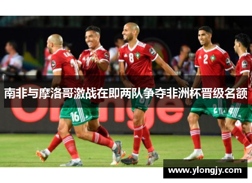 南非与摩洛哥激战在即两队争夺非洲杯晋级名额