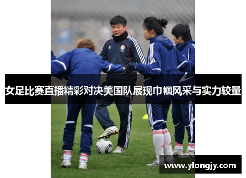 女足比赛直播精彩对决美国队展现巾帼风采与实力较量