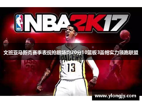 文班亚马新秀赛季表现抢眼场均20分10篮板3盖帽实力领跑联盟